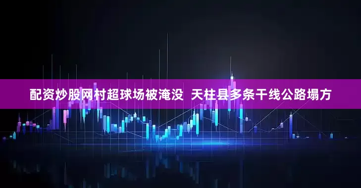 配资炒股网村超球场被淹没  天柱县多条干线公路塌方