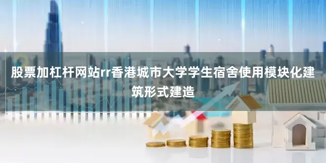 股票加杠杆网站rr　　香港城市大学学生宿舍使用模块化建筑形式建造