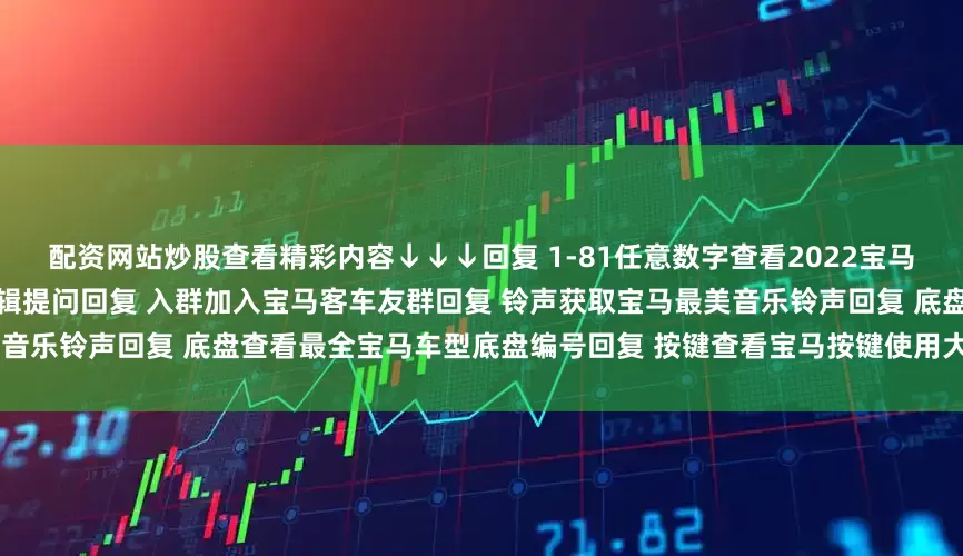 配资网站炒股查看精彩内容↓↓↓回复 1-81任意数字查看2022宝马主播私照回复 提问向宝马客专业编辑提问回复 入群加入宝马客车友群回复 铃声获取宝马最美音乐铃声回复 底盘查看最全宝马车型底盘编号回复 按键查看宝马按键使用大全发布于：上海市