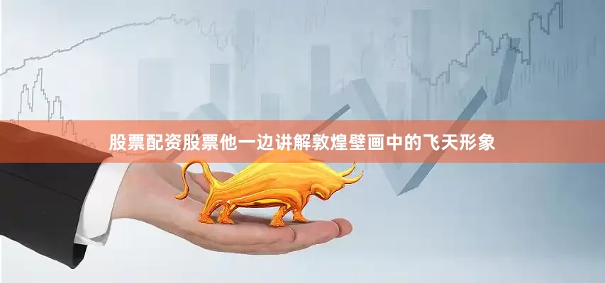股票配资股票他一边讲解敦煌壁画中的飞天形象