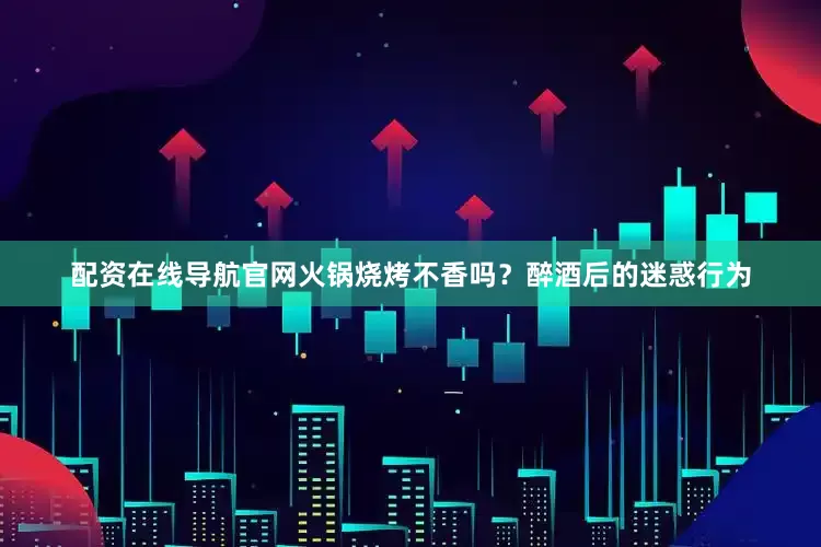 配资在线导航官网火锅烧烤不香吗？醉酒后的迷惑行为
