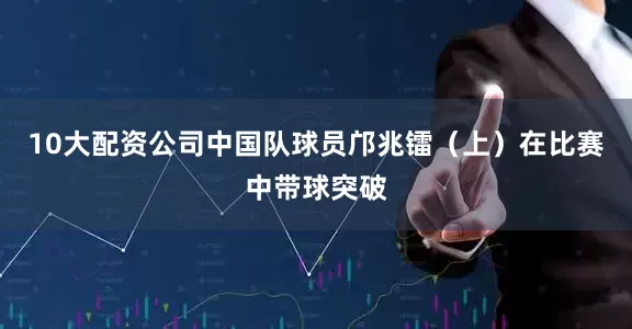 10大配资公司中国队球员邝兆镭（上）在比赛中带球突破