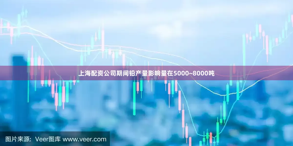上海配资公司期间铅产量影响量在5000~8000吨