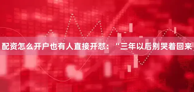 配资怎么开户也有人直接开怼：“三年以后别哭着回来