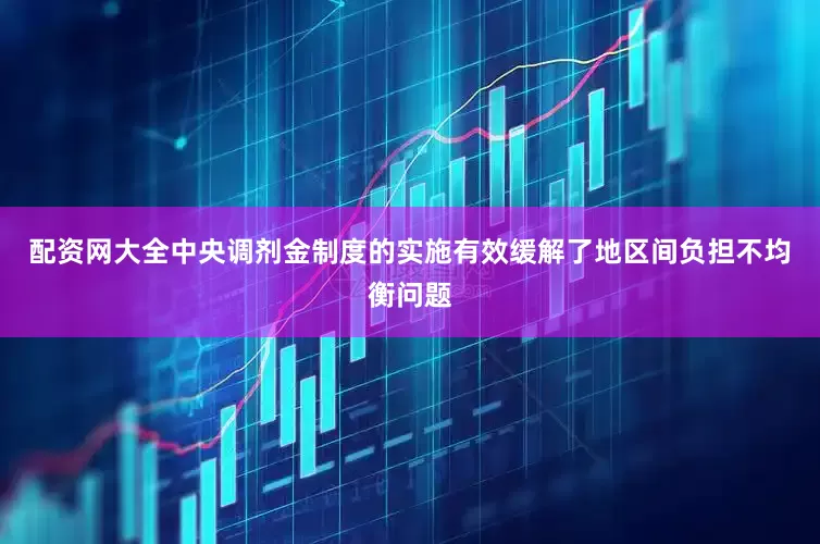 配资网大全中央调剂金制度的实施有效缓解了地区间负担不均衡问题