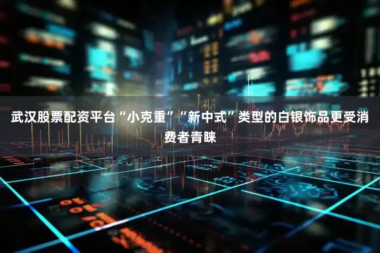 武汉股票配资平台“小克重”“新中式”类型的白银饰品更受消费者青睐