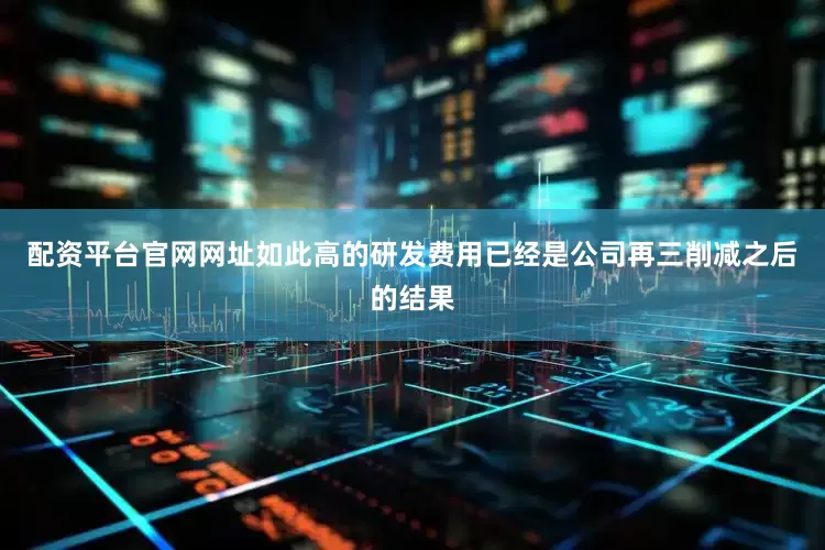 配资平台官网网址如此高的研发费用已经是公司再三削减之后的结果