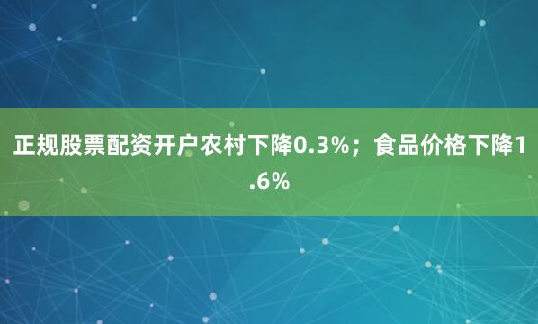 正规股票配资开户农村下降0.3%；食品价格下降1.6%
