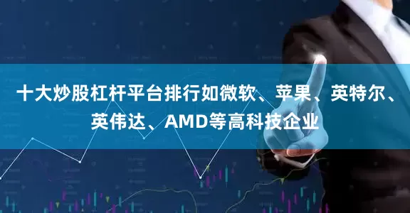十大炒股杠杆平台排行如微软、苹果、英特尔、英伟达、AMD等高科技企业
