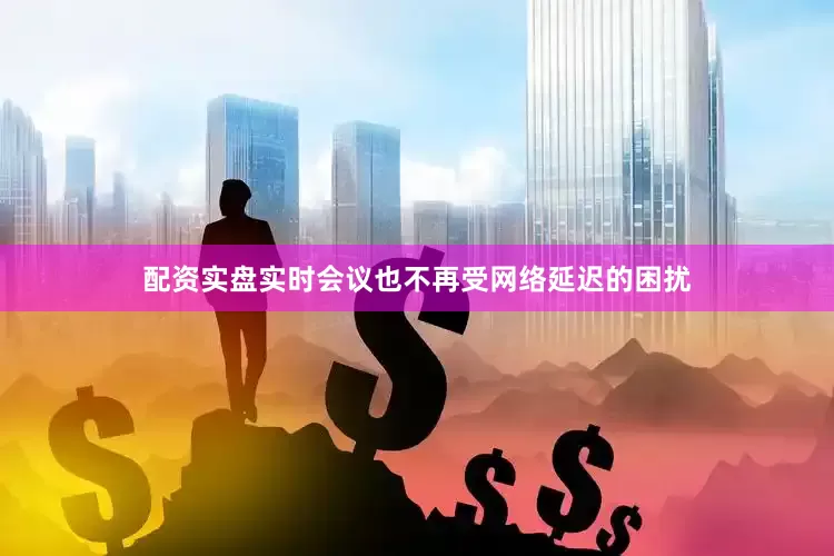 配资实盘实时会议也不再受网络延迟的困扰