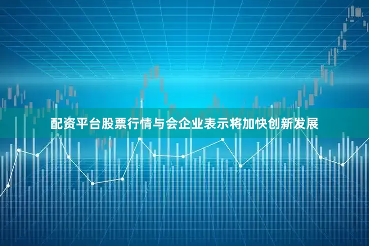 配资平台股票行情与会企业表示将加快创新发展