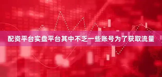 配资平台实盘平台其中不乏一些账号为了获取流量